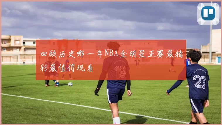 回顾历史哪一年NBA全明星正赛最精彩最值得观看