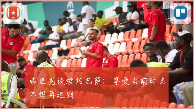 弗里克谈续约巴萨：享受当前时光不想再迟到