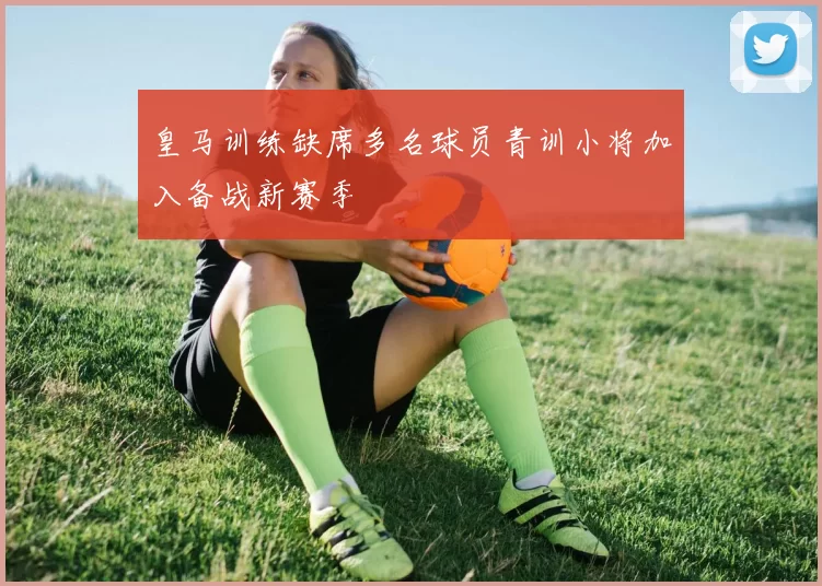 皇马训练缺席多名球员青训小将加入备战新赛季