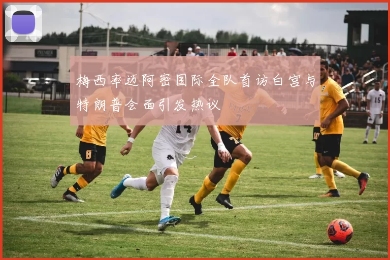 梅西率迈阿密国际全队首访白宫与特朗普会面引发热议