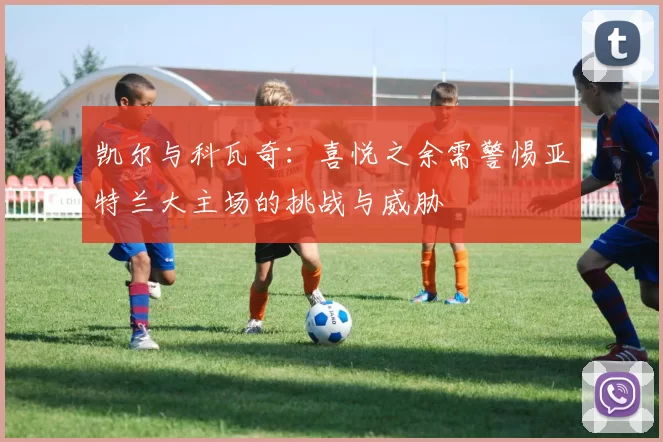 凯尔与科瓦奇：喜悦之余需警惕亚特兰大主场的挑战与威胁