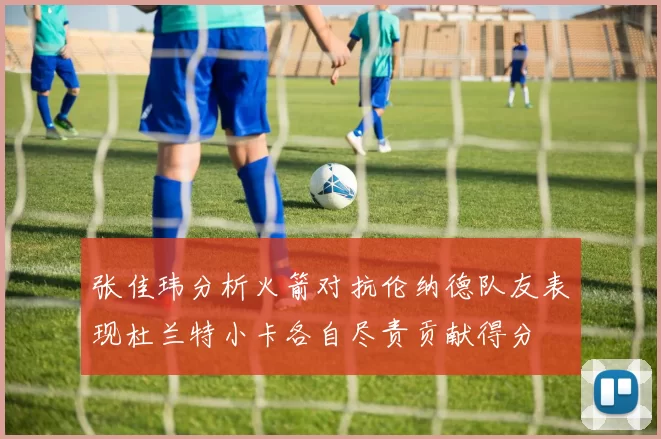 张佳玮分析火箭对抗伦纳德队友表现杜兰特小卡各自尽责贡献得分