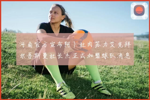 河南官方宣布阿卜杜肉苏力艾克拜尔吾斯曼杜长杰正式加盟球队消息
