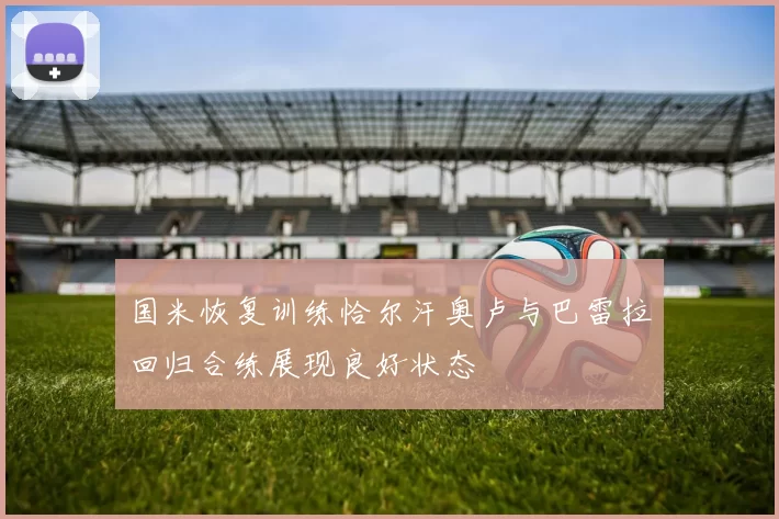 国米恢复训练恰尔汗奥卢与巴雷拉回归合练展现良好状态