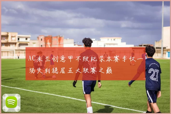 AC米兰创意甲不败纪录本赛季仅一场失利稳居五大联赛之巅