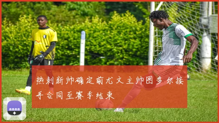 热刺新帅确定前尤文主帅图多尔接手合同至赛季结束