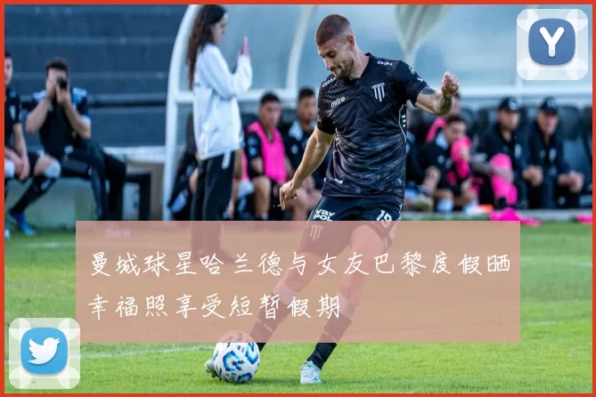 曼城球星哈兰德与女友巴黎度假晒幸福照享受短暂假期