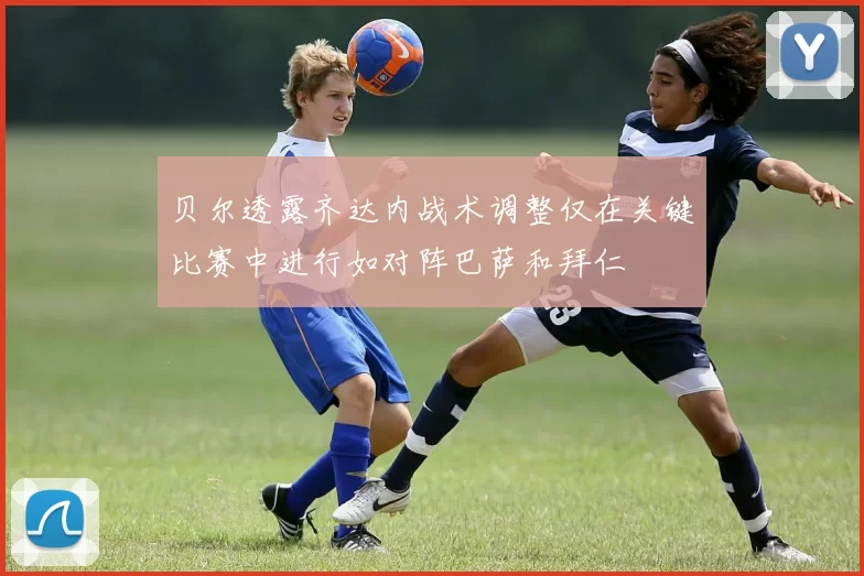 贝尔透露齐达内战术调整仅在关键比赛中进行如对阵巴萨和拜仁