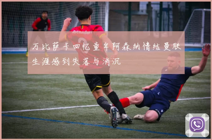 万比萨卡回忆童年阿森纳情结曼联生涯感到失落与消沉