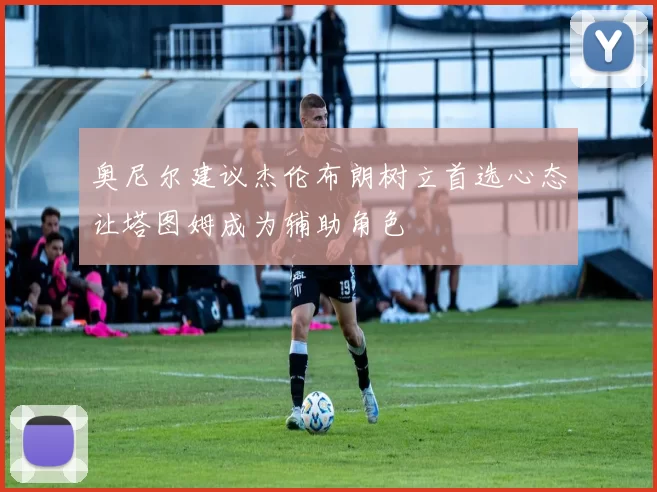 奥尼尔建议杰伦布朗树立首选心态让塔图姆成为辅助角色