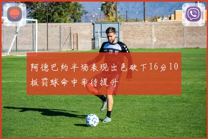阿德巴约半场表现出色砍下16分10板罚球命中率待提升