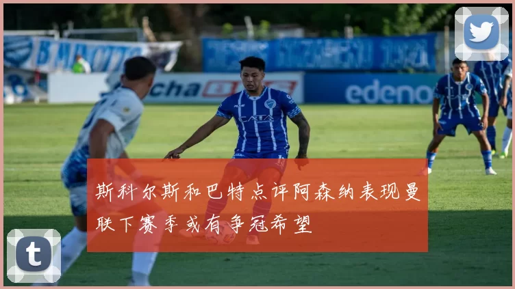 斯科尔斯和巴特点评阿森纳表现曼联下赛季或有争冠希望