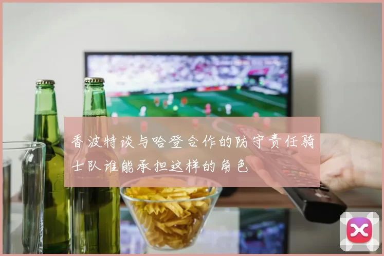 香波特谈与哈登合作的防守责任骑士队谁能承担这样的角色