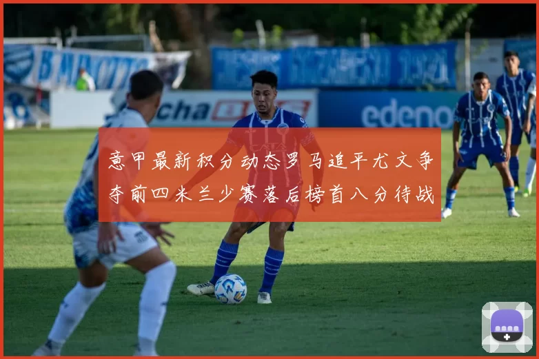 意甲最新积分动态罗马追平尤文争夺前四米兰少赛落后榜首八分待战比萨