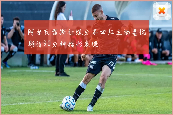 阿尔瓦雷斯社媒分享回归主场喜悦期待90分钟精彩表现
