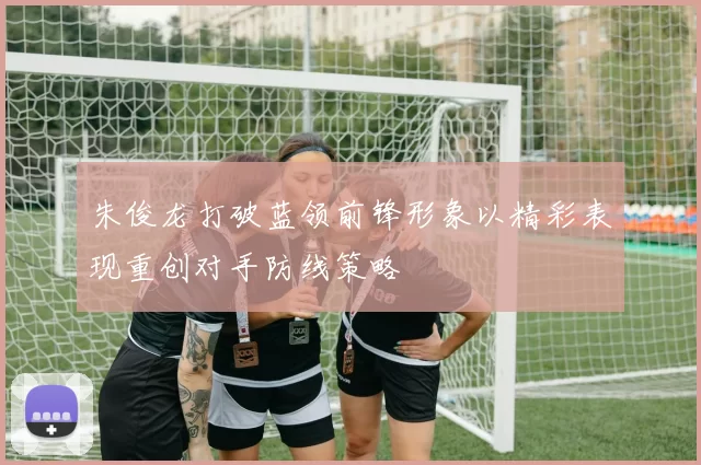 朱俊龙打破蓝领前锋形象以精彩表现重创对手防线策略