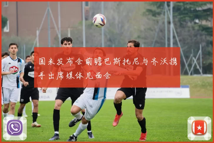 国米发布会前瞻巴斯托尼与齐沃携手出席媒体见面会