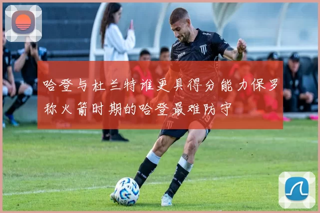 哈登与杜兰特谁更具得分能力保罗称火箭时期的哈登最难防守