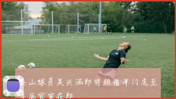 泰山球员吴兴涵即将租借津门虎至年底官宣在即