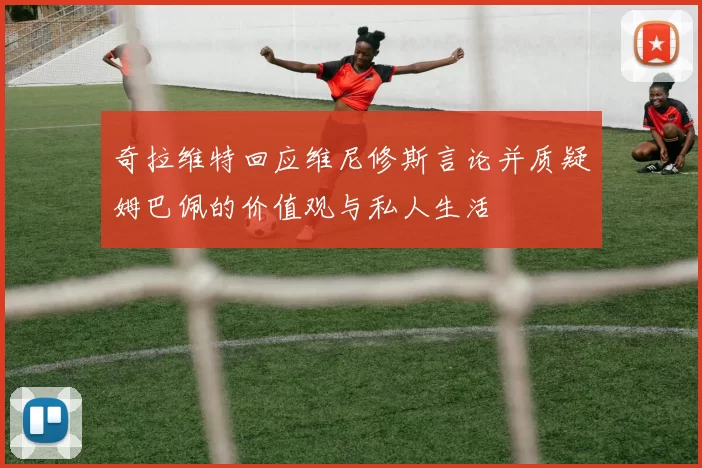 奇拉维特回应维尼修斯言论并质疑姆巴佩的价值观与私人生活