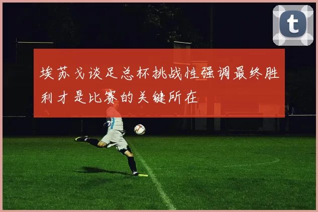 埃苏戈谈足总杯挑战性强调最终胜利才是比赛的关键所在