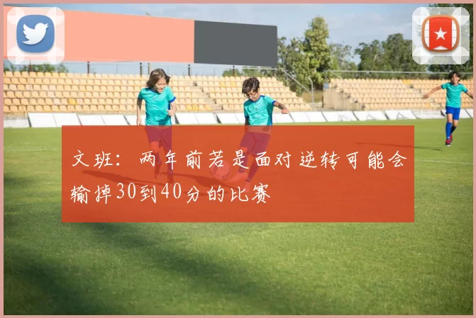 文班：两年前若是面对逆转可能会输掉30到40分的比赛