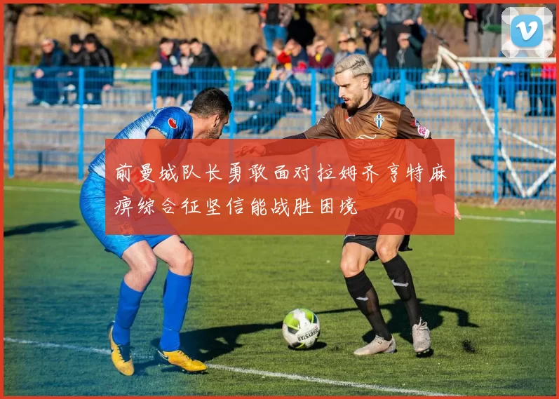 前曼城队长勇敢面对拉姆齐亨特麻痹综合征坚信能战胜困境