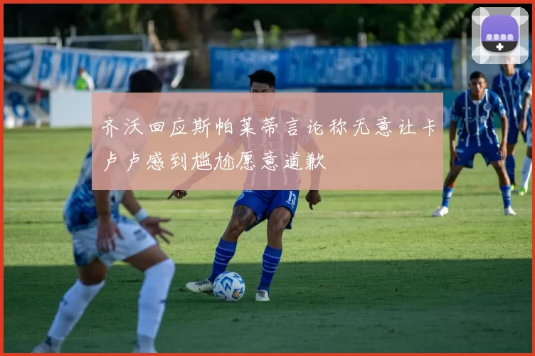 齐沃回应斯帕莱蒂言论称无意让卡卢卢感到尴尬愿意道歉