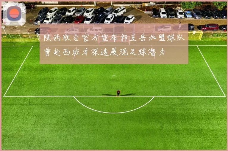 陕西联合官方宣布郭五岳加盟球队曾赴西班牙深造展现足球潜力